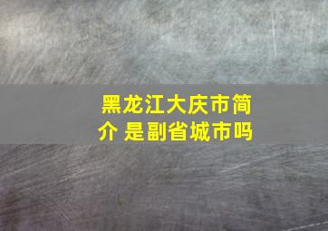 黑龙江大庆市简介 是副省城市吗